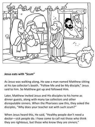 Jesus eats with “Scum”
As Jesus was walking along, He saw a man named Matthew sitting
at his tax collector’s booth. “Follow Me and be My disciple,” Jesus
said to him. So Matthew got up and followed Him.
Later, Matthew invited Jesus and His disciples to his home as
dinner guests, along with many tax collectors and other
disreputable sinners. When the Pharisees saw this, they asked the
disciples, “Why does your teacher eat with such scum?”
When Jesus heard this, He said, “Healthy people don’t need a
doctor—sick people do. I have come to call not those who think
they are righteous, but those who know they are sinners.”
 