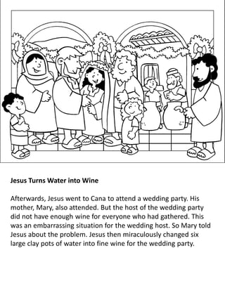 Jesus Turns Water into Wine
Afterwards, Jesus went to Cana to attend a wedding party. His
mother, Mary, also attended. But the host of the wedding party
did not have enough wine for everyone who had gathered. This
was an embarrassing situation for the wedding host. So Mary told
Jesus about the problem. Jesus then miraculously changed six
large clay pots of water into fine wine for the wedding party.
 