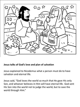 Jesus talks of God’s love and plan of salvation
Jesus explained to Nicodemus what a person must do to have
salvation and eternal life.
Jesus said, “God loves the world so much that He gave His only
Son, and whoever believes in Him will have eternal life. God sent
His Son into the world not to judge the world, but to save the
world through Him.”
 