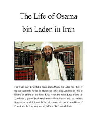 The Life of Osama
bin Laden in Iran
I have said many times that in Saudi Arabia Osama bin Laden was a hero of
the war against the Soviets in Afghanistan (1979-1989), and that in 1991 he
became an enemy of the Saudi King, when the Saudi King invited the
Americans to protect Saudi Arabia from Saddam Hussein and Iraq. Saddam
Hussein had invaded Kuwait, he had taken under his control the oil fields of
Kuwait, and the Iraqi army was very close to the Saudi oil fields.
 