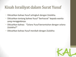Kisah Israiliyat dalam Surat Yusuf
• Dikisahkan bahwa Yusuf selingkuh dengan Zulaikha.
• Dikisahkan tentang bahwa Yusuf “berhasrat” kepada wanita
yang menggodanya.
• Dikisahkan bahwa “Celana Yusuf bersentuhan dengan celana
Zulaikha?”
• Dikisahkan bahwa Yusuf menikah dengan Zulaikha
 