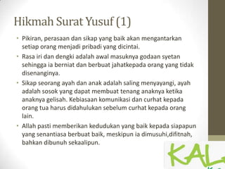 Hikmah Surat Yusuf (1)
• Pikiran, perasaan dan sikap yang baik akan mengantarkan
setiap orang menjadi pribadi yang dicintai.
• Rasa iri dan dengki adalah awal masuknya godaan syetan
sehingga ia berniat dan berbuat jahatkepada orang yang tidak
disenanginya.
• Sikap seorang ayah dan anak adalah saling menyayangi, ayah
adalah sosok yang dapat membuat tenang anaknya ketika
anaknya gelisah. Kebiasaan komunikasi dan curhat kepada
orang tua harus didahulukan sebelum curhat kepada orang
lain.
• Allah pasti memberikan kedudukan yang baik kepada siapapun
yang senantiasa berbuat baik, meskipun ia dimusuhi,difitnah,
bahkan dibunuh sekaalipun.
 