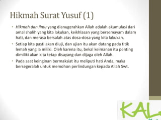 Hikmah Surat Yusuf (1)
• Hikmah dan Ilmu yang dianugerahkan Allah adalah akumulasi dari
amal sholih yang kita lakukan, keikhlasan yang bersemayam dalam
hati, dan merasa bersalah atas dosa-dosa yang kita lakukan.
• Setiap kita pasti akan diuji, dan ujian itu akan datang pada titik
lemah yang ia miliki. Oleh karena itu, bekal keimanan itu penting
dimiliki akan kita tetap disayang dan dijaga oleh Allah.
• Pada saat keinginan bermaksiat itu meliputi hati Anda, maka
bersegeralah untuk memohon perlindungan kepada Allah Swt.
 