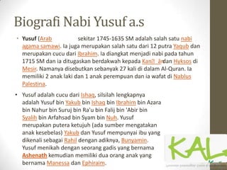 Biografi Nabi Yusuf a.s
• Yusuf (Arab sekitar 1745-1635 SM adalah salah satu nabi
agama samawi. Ia juga merupakan salah satu dari 12 putra Yaqub dan
merupakan cucu dari Ibrahim. Ia diangkat menjadi nabi pada tahun
1715 SM dan ia ditugaskan berdakwah kepada Kanʻāndan Hyksos di
Mesir. Namanya disebutkan sebanyak 27 kali di dalam Al-Quran. Ia
memiliki 2 anak laki dan 1 anak perempuan dan ia wafat di Nablus
Palestina.
• Yusuf adalah cucu dari Ishaq, silsilah lengkapnya
adalah Yusuf bin Yakub bin Ishaq bin Ibrahim bin Azara
bin Nahur bin Suruj bin Ra'u bin Falij bin 'Abir bin
Syalih bin Arfahsad bin Syam bin Nuh. Yusuf
merupakan putera ketujuh (ada sumber mengatakan
anak kesebelas) Yakub dan Yusuf mempunyai ibu yang
dikenali sebagai Rahil dengan adiknya, Bunyamin.
Yusuf menikah dengan seorang gadis yang bernama
Ashenath kemudian memiliki dua orang anak yang
bernama Manessa dan Ephiraim.
 