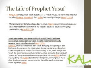 The Life of Prophet Yusuf
• Al-Qur'an mengawali kisah Yusuf saat ia masih muda. Ia bermimpi melihat
sebelas bintang, matahari, dan bulan bersujud padanya (Yusuf [12]:4).
• Mimpi itu ia beritahukan kepada ayahnya, Yaqub yang menyuruhnya agar
tidak memberitahukan mimpi itu kepada saudara-saudaranya yang
pencemburu (Yusuf [12]:5).
•
• Yusuf merupakan anak yang paling disayangi Yaqub, sehingga
saudaranya merasa cemburu dan mereka merencanakan suatu
rencana untuk membunuhnya (Yusuf [12]:8).
• Yahudza, anak lelaki keempat dari Yakub dan yang paling tampan dan
bijaksana di antara mereka tidak setuju dengan rencana pembunuhan
itu karena perlakuan tersebut adalah dilarang. Maka, demi menghalau
Yusuf, dia merencanakan untuk mencampakkan beliau ke dalam sebuah
'sumur tua' yang terletak di persimpangan jalan tempat kafilah-kafilah
dagang dan para musafir beristirahat. Dengan itu, kemungkinan Yusuf
akan diselamatkan dari sumur tersebut dan di bawa oleh siapa saja
untuk dijadikan budak
 