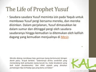 The Life of Prophet Yusuf
• Saudara-saudara Yusuf meminta izin pada Yaqub untuk
membawa Yusuf pergi bersama mereka, dan mereka
diizinkan. Dalam perjalanan, Yusuf dimasukkan ke
dalam sumur dan ditinggal pergi oleh saudara-
saudaranya hingga kemudian ia ditemukan oleh kafilah
dagang yang kemudian menjualnya di Mesir.
•
Mereka datang membawa baju gamisnya (yang berlumuran) dengan
darah palsu. Ya'qub berkata: "Sebenarnya dirimu sendirilah yang
memandang baik perbuatan (yang buruk) itu; maka kesabaran yang
baik itulah (kesabaranku). Dan Allah sajalah yang dimohon
pertolongan-Nya terhadap apa yang kamu ceritakan"
 