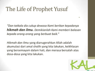 The Life of Prophet Yusuf
•
“Dan tatkala dia cukup dewasa Kami berikan kepadanya
hikmah dan ilmu. Demikianlah Kami memberi balasan
kepada orang-orang yang berbuat baik.”
Hikmah dan Ilmu yang dianugerahkan Allah adalah
akumulasi dari amal sholih yang kita lakukan, keikhlasan
yang bersemayam dalam hati, dan merasa bersalah atas
dosa-dosa yang kita lakukan.
 