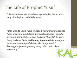The Life of Prophet Yusuf
• Episode selanjutnya adalah mengenai ujian lawan jenis
yang dihadapkan pada Nabi Yusuf.
•
“Dan wanita yang Yusuf tinggal di rumahnya menggoda
Yusuf untuk menundukkan dirinya (kepadanya) dan dia
menutup pintu-pintu, seraya berkata: "Marilah ke sini".
Yusuf berkata: "Aku berlindung kepada Allah, sungguh
tuanku telah memperlakukan aku dengan baik".
Sesungguhnya orang-orang yang zalim tiada akan
beruntung.”
 