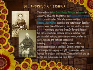St. Therese of Lisieux
She was born in Rue Saint-Blaise, Alençon in France on
January 2, 1873, the daughter of the Blessed...
