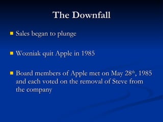 The Downfall Sales began to plunge Wozniak quit Apple in 1985 Board members of Apple met on May 28 th , 1985 and each voted on the removal of Steve from the company 