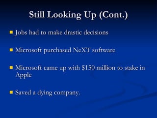 Still Looking Up (Cont.) Jobs had to make drastic decisions Microsoft purchased NeXT software Microsoft came up with $150 million to stake in Apple Saved a dying company. 
