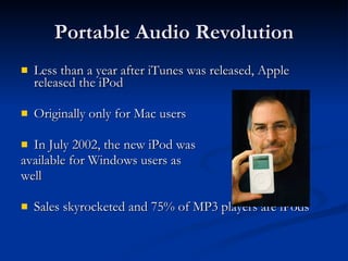 Portable Audio Revolution Less than a year after iTunes was released, Apple released the iPod Originally only for Mac users In July 2002, the new iPod was  available for Windows users as  well Sales skyrocketed and 75% of MP3 players are iPods 