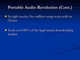 Portable Audio Revolution (Cont.) In eight weeks, five million songs were sold on iTunes Took over 80% of the legal music downloading market 