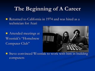 The Beginning of A Career Returned to California in 1974 and was hired as a technician for Atari Attended meetings at  Wozniak’s “Homebrew  Computer Club” Steve convinced Wozniak to work with him in building computers 