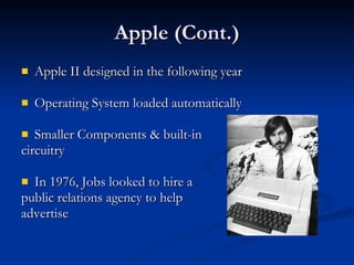Apple (Cont.) Apple II designed in the following year Operating System loaded automatically Smaller Components & built-in  circuitry In 1976, Jobs looked to hire a  public relations agency to help  advertise 