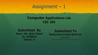 Assignment – 1
1
Submitted By
Name: Md. Abdul Wazed
ID: 16306010
Section: D
Submitted To
Mohammad Sajid Shahriar
Lecturer
Dept. of Computer Science and Engineering
Computer Applications Lab
CSC 104
 