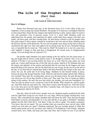 The Life of the Prophet Muhammad
(Part One)
By:
Leila Azzam & Aisha Gouverneur
How It All Began
Nearly four thousand years ago, in the Sumerian town of Ur in the valley of the river
Euphrates, lived a young man named Abraham. The people of Ur had once worshipped Allah but
as time passed they forgot the true religion and started praying to idols, statues made of wood or
clay and sometimes even of precious stones. Even as a small child Abraham could not
understand how his people, and especially his father, could make these images with their own
hands, call them gods, and then worship them. He had always refused to join his people when
they paid respect to these statues. Instead he would leave the town and sit alone, thinking about
the heavens and the world about him. He was sure his people were doing wrong and so alone he
searched for the right way. One clear night as he sat staring at the sky he saw a beautiful shining
star, so beautiful that he cried out: ‘This must be Allah!' He looked at it in awe for some time,
until suddenly it began to fade and then it disappeared. He turned away in disappointment
saying: I love not things that set. (Qur'an 6.77)
On another night Abraham was again looking at the sky and he saw the rising moon, so
big and bright that he felt he could almost touch it. He thought to himself: This is my Lord.
(Qur'an 6.78) But it was not long before the moon set as well. Then he said, unless my Lord
guide me, I surely shall become one of the folk who are astray. (Qur'an 6.78) Abraham then saw
the beauty and splendor of the sunrise and decided that the sun must be the biggest and most
powerful thing in the universe. But for the third time he was wrong, for the sun set at the end of
the day. It was then that he realized that Allah is the Most Powerful, the Creator of the stars, the
moon, the sun, the earth and of all living things. Suddenly he felt himself totally at peace,
because he knew that he had found the Truth. When he said unto his father and his folk: What do
you worship? They said: We worship idols, and are ever devoted to them. He said: Do they hear
you when you cry? Or do they benefit or harm you? They said: Nay, but we found our fathers
acting in this manner. He said: See now that which you worship, you and your forefathers! Lo!
They are (all) an enemy to me, except the Lord of the Worlds. Who created me, and He guides
me, And Who feeds me and waters me. And when I sicken, then He heals me. And who causes
me to die, then gives me lift (again) And Who, I ardently hope, will forgive me my sin on the
Day of judgement. (Qur'an 26.70-82)
One day, while all of the town’s people were out, Abraham angrily smashed all the idols
with his right hand except for one which was very large. When the people returned they were
furious. They remembered the things Abraham had said about the idols. They had him brought
forth before everyone and demanded, 'Is it you who did this to our gods, 0 Abraham?' Abraham
replied, but this their chief did it. Ask them, if they are able to speak.' The people exclaimed,
'You know they do not speak.' 'Do you worship what you yourselves have carved when Allah
created you and what you make?' Abraham continued, 'Do you worship instead of Allah that
which cannot profit you at all, nor harm you?' (Qur'an 37.95-6)(Qur'an 21.66) Finally, Abraham
warned them, serve Allah, and keep your duty unto Him; that is better for you if you did but
 