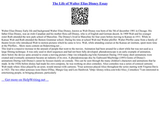 The Life of Walter Elias Disney Essay
Walter Elias Disney Early life and background Walter Elias Disney, known as Walt Disney was born of the 5th of december 1901 in Chicago. His
father Elias Disney, was an irish–Canadian and his mother flora call Disney, who is of English and German decent. In 1909 Walt and his younger
sister Ruth attended the new park school of Marceline. The Disney's lived in Marceline for four years before moving to Kansas in 1911. While in
Kansas Walt and Ruth attended the Benton Grammar school. During his time at school Walt met Walter pfeiffer. Walter Pfeiffer came from a family of
theatre lovers who introduced Walt to motion pictures which he came to love. Walt, while attanding courses at the Kansas art institute, spent more time
at the Pfeiffers... Show more content on Helpwriting.net ...
This lead to a massive increase in the amount of people that went to the movies. Animation had been around for a short while but was not used as a
large filming technique. It was only used in short sequences and had not been fully developed. phenakistoscope is an early example of animation,
show below the device spins around to create a moving picture ( http://en.wikipedia.org/wiki/Animation During 1910 many short animations were
created and eventually animation became an industry of its own. A phenakistoscope disc by Eadweard Muybridge (1893) Genre of Disney's
animations During walt Disney's career he focuses mainly on comedy. This can be seen through the many children's characters and animations that he
made. In the 1920s before disney had made his own compony, he was working on alice comedies. Alice comedies was a series of comical cartoons
Walt made where Alice played by an actor, would interact with cartoons. "Four actresses played Alice throughout the series starting with Virginia Davis
in 1923. The two other actresses were Dawn O'Day, Margie Gay and Lois Hardwick."(http://disney.wikia.com/wiki/Alice_Comedies) "I am interested in
entertaining people, in bringing pleasure, particularly
... Get more on HelpWriting.net ...
 