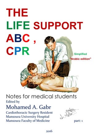 THE
LIFE SUPPORT
ABC ,
CPR Simplified
"Arabic edition"
Notes for medical students
Edited by
Mohamed A. Gabr
Cardiothoracic Surgery Resident
Mansoura University Hospital
Mansoura Faculty of Medicine part: 1
2016
 