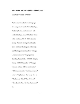 THE LIFE THAT KNOWS NO DEFEAT
GEORGE CURRIE MARTIN
Professor of New Testament language,
etc., and patristics in the United College,
Bradford, Yorks, and Lancashire Inde-
pendent College, since 1903; born Porto-
bello, Scotland, July 9, 1865; educated
George Watson's College, Edinburgh;
Knox Institute, Haddington; Edinburgh
and Marburg universities; New College,
London; minister of Congregational
churches, Nairn, N. B., 1890-95; Reigate,
Surrey, 1895-1903; author of "Foreign
Missions in Eras of Non-conformity,"
" A Catechism on the Teaching of Jesus,"
editor of " Ephesians, Proverbs," etc., in
"The Century Bible," "New Guinea,"
" How Best to Read the New Testament,"
et«.
1
 