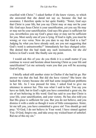 100 The Life that Wins
crucified with Christ.” I asked further if she knew victory, to which
she answered that she dared not say so, because she had no
assurance. I therefore spoke to her quite frankly: “Sister, God says
that Christ is your life, but you say Christ may or may not be your
life. God says Jesus Christ is your sanctification, yet you say He may
or may not be your sanctification. God says His grace is sufficient for
you, nevertheless you say God’s grace may or may not be sufficient
for you. Most surely one of you is lying. If God is right, you must be
wrong; or vice versa. Now do you dare to say that God is a liar?
Judging by what you have already said, are you not suggesting that
God’s word is untrustworthy?” Immediately her face changed color.
She denied that she had made any such insinuation, for she did
believe in God’s word. She finally saw my point.
I would ask this of you: do you think it is a small matter if you
continue to waver and hesitate about knowing Christ as your life and
sanctification? Let me seriously warn you that you will be accusing
God of lying.
I briefly asked still another sister in Chefoo if she had let go. Her
answer was that she had. But did she have victory? She knew she
lacked the victory because she still had some insignificant problems
in her life. As I was pressed for time, I asked God to give me
utterance to answer her. This was what I said to her: You say you
have no faith, but in God’s sight you have committed a great sin, the
sin of not believing in His word. God has said to you that Christ is
your life, your sanctification, and your victory. He has also told you
that His grace is sufficient for you. But you do not believe, and you
dismiss it with a smile as though it were of little consequence. Sister,
let me tell you, you have committed a grave sin! You should go and
pray: “O God, I do not believe in Your word. I have sinned against
You. O God, forgive me, and take away my wicked heart of unbelief.
Rid me of this my sin.”
 