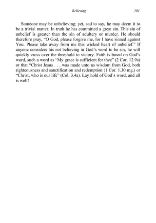 Believing 101
Someone may be unbelieving; yet, sad to say, he may deem it to
be a trivial matter. In truth he has committed a great sin. This sin of
unbelief is greater than the sin of adultery or murder. He should
therefore pray, “O God, please forgive me, for I have sinned against
You. Please take away from me this wicked heart of unbelief.” If
anyone considers his not believing in God’s word to be sin, he will
quickly cross over the threshold to victory. Faith is based on God’s
word, such a word as “My grace is sufficient for thee” (2 Cor. 12.9a)
or that “Christ Jesus . . . was made unto us wisdom from God, both
righteousness and sanctification and redemption (1 Cor. 1.30 mg.) or
“Christ, who is our life” (Col. 3.4a). Lay hold of God’s word, and all
is well!
 