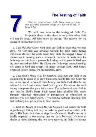 7
7
The Testing of Faith
That the proof of your faith, being more precious
than gold that perisheth though it is proved by fire. (1
Peter 1.7a)
We will now turn to the testing of faith. The
Scriptures show us that there is not a time when faith
will not be tested. All faith must be proven. The reasons for the
testing of faith are as follows:
1. That We May Grow. God tests our faith in order that we may
grow. No Christian can advance without his faith being tested.
Christians all over the world have their faith challenged. I have no
reservation in making such a statement, because the only way for
faith to grow is to have it proven. In leading us into growth, God uses
the only method available: He allows our faith to go through testing.
We come to God and accept His grace through faith. And hence,
when our faith is tested, we just naturally grow.
2. That God’s Heart May be Satisfied. God puts our faith to the
test not only to cause us to grow but also to satisfy His own heart. No
one in the world is exempt from having his faith tried after he has
believed in the Lord and received God’s grace. The reason for such
testing is to prove that your faith is real. The realness of your faith in
turn satisfies God’s heart. Such tested faith glorifies His name.
Through whatever tribulation or persecution or opposition or
darkness you are being tested, if you believe without faltering, then
that faith of yours gives glory to God’s name.
3. That the Mouth of Satan May Be Stopped. God causes our faith
to go through testing not only to make us grow and to enable us to
satisfy His heart, but also to stop Satan’s mouth. God’s enemy is
deadly opposed to our saying that we have believed. He tries to
hinder us from claiming that we have received in faith. He always
 