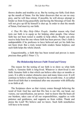 104 The Life that Wins
throws doubts and troubles at us. But by testing our faith, God shuts
up the mouth of Satan. For the latter discovers that we are no easy
prey, and he will thus retreat. If possible, he will always attempt to
hinder us from living peacefully and having the blessings of God. He
will not give up till he himself is shut up. In order to shut the mouth
of Satan, God must try our faith.
4. That We May Help Other People. Another reason why God
tests our faith is to equip us for helping other people. One whose
faith has not been tested is unable to help others. People can only
receive help from the one whose faith has been proven. One’s faith is
undependable if he professes to have believed and yet his faith has
not been tried. But a truly tested faith renders Satan helpless; and
such faith helps the whole church.
Unquestionably, a faith that has been tested and proven is more
precious than gold (1 Peter 1.7).
The Relationship between Faith Tested and Victory
The reason for the testing of our faith is to show us what faith
really is. Genuine faith is long-lived. Whatever is short-lived is not
faith. Genuine faith is that which can believe after days or months or
years. It is able to endure obstacles once and many times over. It will
continue to believe after being tested to the seventh time. A so-called
short-lived faith that is terminated after one encounter with difficulty
is no faith at all.
The Scriptures show us that victory comes through believing the
word of God. God has said that His Son is our life, our head, our
victory, our sanctification, our power. And we know that He bears all
our burdens, takes care of all our responsibilities, supplies us with
patience and gentleness, and supports us from within. Thank and
praise the Lord! We believe and we know. Such faith nonetheless
will have to be tested.
 