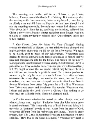 The Testing of Faith 105
This morning, one brother said to me, “I have let go, I have
believed, I have crossed the threshold of victory. But yesterday after
the meeting while I was returning home on my bicycle, I was hit by
an elderly man and fell from the bicycle. At that time, though I did
not say anything outwardly, inwardly my temper had already risen.
What about this? I have let go, confessed my inability, believed that
Christ is my victory, but my temper heated up even though I was not
thinking of losing my temper. What is this?” Quite simply, this is due
to two factors:
1. Our Victory Does Not Mean We Have Changed. Having
crossed the threshold of victory, we may think we have changed and
improved when afterwards we did not sin for a few weeks. We begin
to be elated, even to boast of our achievement. Whereupon God
decides to test us, allowing us to fail so as to make us realize that we
have not changed one iota for the better. The reason for our newly-
found patience is not because we have changed, but because Christ is
patient for us. If we consider ourselves changed, we will undoubtedly
fall. We ought to know that we can be patient only because Christ is
our patience, we can only be gentle because Christ is our gentleness,
we can only be holy because He is our holiness. Even after we have
overcome for many days, we remain the same, we are forever
ourselves, and we have not changed one whit. Watchman Nee is
forever Watchman Nee. After fifty years, he will still be Watchman
Nee. Take away grace, and Watchman Nee remains Watchman Nee.
I thank and praise the Lord! Victory is Christ; it has nothing to do
with me. I am still able to sin; I have not changed at all.
In Chefoo some missionaries asked me what change was, and
what exchange was. I replied: “Paul plus Peter plus John minus grace
is equal to sinners. This is not only true of Paul, Peter and John; it is
true with us ‘common’ people as well. Apart from the grace of God,
we are no different from the robbers and prostitutes. If there is grace
present, then it is Christ substituting for us and not because we have
changed.” How true is the word in a hymn, “Whenever my heart is
 