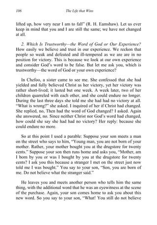 106 The Life that Wins
lifted up, how very near I am to fall” (R. H. Eamshaw). Let us ever
keep in mind that you and I are still the same; we have not changed
at all.
2. Which Is Trustworthy—the Word of God or Our Experience?
How easily we believe and trust in our experience. We reckon that
people so weak and defeated and ill-tempered as we are are in no
position for victory. This is because we look at our own experience
and consider God’s word to be false. But let me ask you, which is
trustworthy—the word of God or your own experience?
In Chefoo, a sister came to see me. She confessed that she had
yielded and fully believed Christ as her victory, yet her victory was
rather short-lived; it lasted but one week. A week later, two of her
children quarreled with each other, and she could endure no longer.
During the last three days she told me she had had no victory at all.
“What is wrong?” she asked. I inquired of her if Christ had changed.
She replied, no, Then had the word of God changed? I asked. Again
she answered, no. Since neither Christ nor God’s word had changed,
how could she say she had had no victory? Her reply: because she
could endure no more.
So at this point I used a parable: Suppose your son meets a man
on the street who says to him, “Young man, you are not born of your
mother. Rather, your mother bought you at the drugstore for twenty
cents.” Suppose your son then runs home and asks you, “Mother, am
I born by you or was I bought by you at the drugstore for twenty
cents? I ask you this because a stranger I met on the street just now
told me I was bought.” You say to your son, “Son, you are born of
me. Do not believe what the stranger said.”
He leaves you and meets another person who tells him the same
thing, with the additional word that he was an eyewitness at the scene
of the purchase. Again, your son comes home to ask you about this
new word. So you say to your son, “What! You still do not believe
 