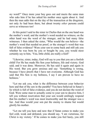 The Testing of Faith 107
my word?” Once more your boy goes out and meets the same man
who asks him if he has asked his mother once again about it. And
then the man adds that on the day of the transaction at the drugstore,
not only he had been there, but about twenty other persons could
serve as witnesses too!
At this point I said to the sister in Chefoo that on the one hand was
the mother’s word, and the mother’s word needed no witness; on the
other hand was the word of the stranger, and he had many false
witnesses. I then asked the sister, “Who would the son believe—the
mother’s word that needed no proof, or the stranger’s word that was
full of false evidence? Were your son to come back and still ask you
whether he was born by you or bought by you, you would most
certainly say to him, ‘You, little child, are really a fool!’
“Likewise, sister, today, God will say to you that you are a foolish
child! For He has made His Son your holiness, life and victory. God
said, and it was done. Moreover, He has said it again and again in
His word. But you grow anxious and say: ‘Something is wrong,
because I have proofs that I have not overcome. Although God has
said that His Son is my holiness, I say I am proven to have no
holiness.’
“Let me ask you, what is the difference between your behavior
here and that of the son in the parable? You have believed in Satan’s
lie which is full of false evidence, and you do not declare the word of
God. Were some man to actually come to your son to deceive him, I
tell you without reservation that your son would smilingly respond
that his mother’s word was most trustworthy and the stranger was a
liar. And thus would your son put the enemy to shame but would
glorify his mother.
“Let me tell you here and now that if Satan comes to make you
feel cold, weak and defeated, you should say, ‘I am victorious, for
Christ is my victory.’ If he comes to make you feel hasty, you still
 