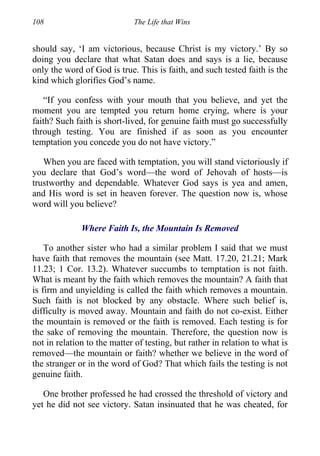 108 The Life that Wins
should say, ‘I am victorious, because Christ is my victory.’ By so
doing you declare that what Satan does and says is a lie, because
only the word of God is true. This is faith, and such tested faith is the
kind which glorifies God’s name.
“If you confess with your mouth that you believe, and yet the
moment you are tempted you return home crying, where is your
faith? Such faith is short-lived, for genuine faith must go successfully
through testing. You are finished if as soon as you encounter
temptation you concede you do not have victory.”
When you are faced with temptation, you will stand victoriously if
you declare that God’s word—the word of Jehovah of hosts—is
trustworthy and dependable. Whatever God says is yea and amen,
and His word is set in heaven forever. The question now is, whose
word will you believe?
Where Faith Is, the Mountain Is Removed
To another sister who had a similar problem I said that we must
have faith that removes the mountain (see Matt. 17.20, 21.21; Mark
11.23; 1 Cor. 13.2). Whatever succumbs to temptation is not faith.
What is meant by the faith which removes the mountain? A faith that
is firm and unyielding is called the faith which removes a mountain.
Such faith is not blocked by any obstacle. Where such belief is,
difficulty is moved away. Mountain and faith do not co-exist. Either
the mountain is removed or the faith is removed. Each testing is for
the sake of removing the mountain. Therefore, the question now is
not in relation to the matter of testing, but rather in relation to what is
removed—the mountain or faith? whether we believe in the word of
the stranger or in the word of God? That which fails the testing is not
genuine faith.
One brother professed he had crossed the threshold of victory and
yet he did not see victory. Satan insinuated that he was cheated, for
 