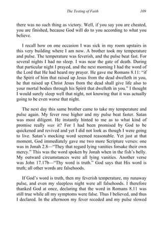 The Testing of Faith 109
there was no such thing as victory. Well, if you say you are cheated,
you are finished, because God will do to you according to what you
believe.
I recall how on one occasion I was sick in my room upstairs in
this very building where I am now. A brother took my temperature
and pulse. The temperature was feverish, and the pulse beat fast. For
several nights I had no sleep. I was near the gate of death. During
that particular night I prayed, and the next morning I had the word of
the Lord that He had heard my prayer. He gave me Romans 8.11: “if
the Spirit of him that raised up Jesus from the dead dwelleth in you,
he that raised up Christ Jesus from the dead shall give life also to
your mortal bodies through his Spirit that dwelleth in you.” I thought
I would surely sleep well that night, not knowing that it was actually
going to be even worse that night.
The next day this same brother came to take my temperature and
pulse again. My fever rose higher and my pulse beat faster. Satan
was most diligent. He instantly hinted to me as to what kind of
promise really was it? For I had been promised by God to be
quickened and revived and yet I did not look as though I were going
to live. Satan’s mocking word seemed reasonable. Yet just at that
moment, God immediately gave me two more Scripture verses: one
was in Jonah 2.8—“They that regard lying vanities forsake their own
mercy.” This was the word spoken by Jonah when in the fish’s belly.
My outward circumstances were all lying vanities. Another verse
was John 17.17b—“Thy word is truth.” God says that His word is
truth; all other words are falsehoods.
If God’s word is truth, then my feverish temperature, my runaway
pulse, and even my sleepless night were all falsehoods. I therefore
thanked God at once, declaring that the word in Romans 8.11 was
still true while all my symptoms were false. Thus I believed, and thus
I declared. In the afternoon my fever receded and my pulse slowed
 