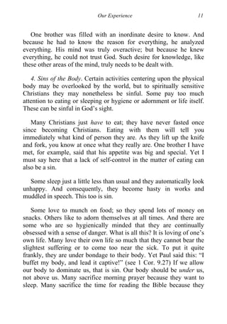 Our Experience 11
One brother was filled with an inordinate desire to know. And
because he had to know the reason for everything, he analyzed
everything. His mind was truly overactive; but because he knew
everything, he could not trust God. Such desire for knowledge, like
these other areas of the mind, truly needs to be dealt with.
4. Sins of the Body. Certain activities centering upon the physical
body may be overlooked by the world, but to spiritually sensitive
Christians they may nonetheless be sinful. Some pay too much
attention to eating or sleeping or hygiene or adornment or life itself.
These can be sinful in God’s sight.
Many Christians just have to eat; they have never fasted once
since becoming Christians. Eating with them will tell you
immediately what kind of person they are. As they lift up the knife
and fork, you know at once what they really are. One brother I have
met, for example, said that his appetite was big and special. Yet I
must say here that a lack of self-control in the matter of eating can
also be a sin.
Some sleep just a little less than usual and they automatically look
unhappy. And consequently, they become hasty in works and
muddled in speech. This too is sin.
Some love to munch on food; so they spend lots of money on
snacks. Others like to adorn themselves at all times. And there are
some who are so hygienically minded that they are continually
obsessed with a sense of danger. What is all this? It is loving of one’s
own life. Many love their own life so much that they cannot bear the
slightest suffering or to come too near the sick. To put it quite
frankly, they are under bondage to their body. Yet Paul said this: “I
buffet my body, and lead it captive!” (see 1 Cor. 9.27) If we allow
our body to dominate us, that is sin. Our body should be under us,
not above us. Many sacrifice morning prayer because they want to
sleep. Many sacrifice the time for reading the Bible because they
 