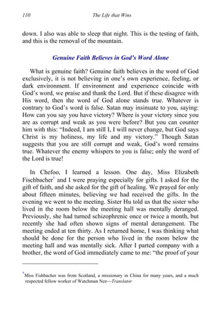 110 The Life that Wins
down. I also was able to sleep that night. This is the testing of faith,
and this is the removal of the mountain.
Genuine Faith Believes in God’s Word Alone
What is genuine faith? Genuine faith believes in the word of God
exclusively, it is not believing in one’s own experience, feeling, or
dark environment. If environment and experience coincide with
God’s word, we praise and thank the Lord. But if these disagree with
His word, then the word of God alone stands true. Whatever is
contrary to God’s word is false. Satan may insinuate to you, saying:
How can you say you have victory? Where is your victory since you
are as corrupt and weak as you were before? But you can counter
him with this: “Indeed, I am still I, I will never change, but God says
Christ is my holiness, my life and my victory.” Though Satan
suggests that you are still corrupt and weak, God’s word remains
true. Whatever the enemy whispers to you is false; only the word of
the Lord is true!
In Chefoo, I learned a lesson. One day, Miss Elizabeth
Fischbacher∗
and I were praying especially for gifts. I asked for the
gift of faith, and she asked for the gift of healing. We prayed for only
about fifteen minutes, believing we had received the gifts. In the
evening we went to the meeting. Sister Hu told us that the sister who
lived in the room below the meeting hall was mentally deranged.
Previously, she had turned schizophrenic once or twice a month, but
recently she had often shown signs of mental derangement. The
meeting ended at ten thirty. As I returned home, I was thinking what
should be done for the person who lived in the room below the
meeting hall and was mentally sick. After I parted company with a
brother, the word of God immediately came to me: “the proof of your
∗
Miss Fishbacher was from Scotland, a missionary in China for many years, and a much
respected fellow worker of Watchman Nee—Translator
 