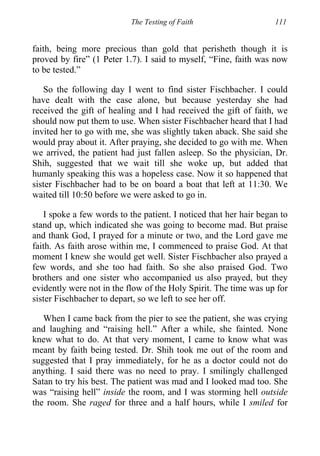 The Testing of Faith 111
faith, being more precious than gold that perisheth though it is
proved by fire” (1 Peter 1.7). I said to myself, “Fine, faith was now
to be tested.”
So the following day I went to find sister Fischbacher. I could
have dealt with the case alone, but because yesterday she had
received the gift of healing and I had received the gift of faith, we
should now put them to use. When sister Fischbacher heard that I had
invited her to go with me, she was slightly taken aback. She said she
would pray about it. After praying, she decided to go with me. When
we arrived, the patient had just fallen asleep. So the physician, Dr.
Shih, suggested that we wait till she woke up, but added that
humanly speaking this was a hopeless case. Now it so happened that
sister Fischbacher had to be on board a boat that left at 11:30. We
waited till 10:50 before we were asked to go in.
I spoke a few words to the patient. I noticed that her hair began to
stand up, which indicated she was going to become mad. But praise
and thank God, I prayed for a minute or two, and the Lord gave me
faith. As faith arose within me, I commenced to praise God. At that
moment I knew she would get well. Sister Fischbacher also prayed a
few words, and she too had faith. So she also praised God. Two
brothers and one sister who accompanied us also prayed, but they
evidently were not in the flow of the Holy Spirit. The time was up for
sister Fischbacher to depart, so we left to see her off.
When I came back from the pier to see the patient, she was crying
and laughing and “raising hell.” After a while, she fainted. None
knew what to do. At that very moment, I came to know what was
meant by faith being tested. Dr. Shih took me out of the room and
suggested that I pray immediately, for he as a doctor could not do
anything. I said there was no need to pray. I smilingly challenged
Satan to try his best. The patient was mad and I looked mad too. She
was “raising hell” inside the room, and I was storming hell outside
the room. She raged for three and a half hours, while I smiled for
 