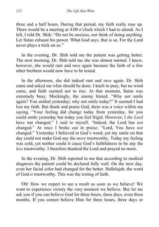 112 The Life that Wins
three and a half hours. During that period, my faith really rose up.
There would be a meeting at 4:00 o’clock which I had to attend. As I
left, I told Dr. Shih: “Do not be anxious, nor think of doing anything.
Let Satan exhaust his power. What God says, that is so. For the Lord
never plays a trick on us.”
In the evening, Dr. Shih told me the patient was getting better.
The next morning, Dr. Shih told me she was almost normal. I knew,
however, she would rant and rave again because the faith of a few
other brethren would now have to be tested.
In the afternoon, she did indeed rant and rave again. Dr. Shih
came and asked me what should be done. I knelt to pray, but no word
came, and faith seemed not to rise. At that moment, Satan was
extremely busy. Mockingly, the enemy hinted, “Why not smile
again? You smiled yesterday; why not smile today?” It seemed I had
lost my faith. But thank and praise God, there was a voice within me
saying, “Your feeling did change today from yesterday, for you
could smile yesterday but today you feel frigid. However, I the Lord
have not changed.” I said to myself, “Indeed, the Lord has not
changed.” At once I broke out in praise: “Lord, You have not
changed.” Yesterday I believed in God’s word; yet my smile on that
day could not make God any the more trustworthy. Today my feeling
was cold, yet neither could it cause God’s faithfulness to be any the
less trustworthy. I therefore thanked the Lord and prayed no more.
In the evening, Dr. Shih reported to me that according to medical
diagnosis the patient could be declared fully well. On the next day,
even her facial color had changed for the better. Hallelujah, the word
of God is trustworthy. This was the testing of faith.
Oh! How we expect to see a result as soon as we believe! We
want to experience victory the very moment we believe. But let me
ask you if you can believe God for three hours, three days, even three
months. If you cannot believe Him for three hours, three days or
 