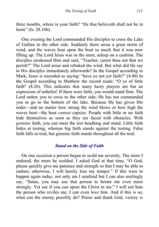 The Testing of Faith 113
three months, where is your faith? “He that believeth shall not be in
haste” (Is. 28.16b).
One evening the Lord commanded His disciples to cross the Lake
of Galilee to the other side. Suddenly there arose a great storm of
wind, and the waves beat upon the boat so much that it was now
filling up. The Lord Jesus was in the stern, asleep on a cushion. The
disciples awakened Him and said, “Teacher, carest thou not that we
perish?” The Lord arose and rebuked the wind. But what did He say
to His disciples immediately afterwards? In the Gospel according to
Mark, Jesus is recorded as saying: “have ye not yet faith?” (4.40) In
the Gospel according to Matthew the record reads: “O ye of little
faith” (8.26). This indicates that many hasty prayers are but an
expression of unbelief. If there were faith, you would stand firm. The
Lord orders you to cross to the other side; He has not commanded
you to go to the bottom of the lake. Because He has given His
order—and no matter how strong the wind blows or how high the
waves beat—the boat cannot capsize. People with little or no faith
hide themselves as soon as they are faced with obstacles. With
genuine faith, you can meet the test headlong and stand. Little faith
hides at testing, whereas big faith stands against the testing. False
faith falls in trial, but genuine faith stands throughout all the trial.
Stand on the Side of Faith
On one occasion a person began to scold me severely. The more I
endured, the more he scolded. I asked God at that time, “O God,
please quickly give me patience and strength so that I may be able to
endure; otherwise, I will hastily lose my temper.” If this were to
happen again today, not only am I unafraid but I can also smilingly
say, “Satan, you may use that person to berate me even more
strongly. Yet see if you can upset the Christ in me.” I will not hate
the person who reviles me; I can even love him. And if this is so,
what can the enemy possibly do? Praise and thank God, victory is
 