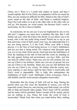 114 The Life that Wins
Christ, not I. Were it I, I could only endure so much, and then I
would explode. But if it be Christ, no temptation will be too much for
Him, nor any testing too difficult for Him. Stand on the side of God’s
word, stand on the side of faith—and Satan is rendered helpless.
Since the Lord orders us to go to the other side, to the other side we
will go. Not because our word counts, but because God’s word is
trustworthy, for He is forever faithful.
In conclusion, let me ask you if you are frightened by one or two
old sins? I suppose you must have a problem like that. But I will
further ask you: when the Christ who dwells in you allows you to be
tested, who is the one really being tested? Permit me to say to you
that each time a trial of faith comes your way, do understand that it is
not you being proven, it is the Lord. When your faith is being
proven, it is the Son of God being proven; it is God’s faithfulness
and not you that is being tested. For whatever trial descends upon
you, it is to test what Christ can do. Each trial tests the faithfulness of
God. By standing on the side of God and His word, by standing on
the side against feeling and environment, you have faith—and this
can truly be called victory. Satan says you are still unclean, but you
can say Christ is my holiness. Satan says you are yet proud, but you
can say Christ is my humility. Satan says you are still defeated, but
you can say Christ is my victory. No matter what the enemy says,
your response is and always shall be that Christ is trustworthy and
God’s word is dependable. This is faith; this substantiates the
truthfulness of God’s word. Hallelujah, Christ overcomes, God is
still faithful, and His word remains altogether trustworthy!
Remember that the trying of faith will not be long. During the
period when you first cross the threshold of victory, you will be
especially tested. However, once having your faith tested, you will be
able to help and benefit other people. God’s heart will be satisfied,
and his name will be glorified. Satan’s mouth will be sealed, and he
can do nothing to you. Praise the Lord, the word of God is
trustworthy! Thank God, that when you stand before Him, nothing
 