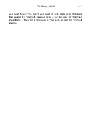 The Testing of Faith 115
can stand before you. When you stand in faith, there is no mountain
that cannot be removed, because faith is for the sake of removing
mountains. If there be a mountain in your path, it shall be removed
indeed.
 