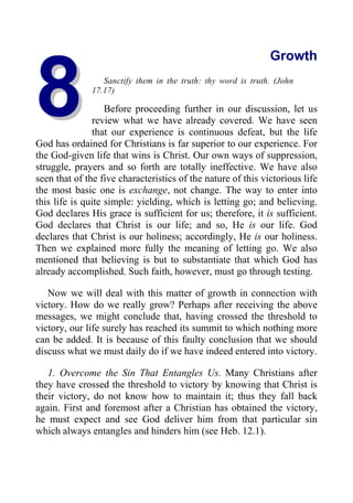 8
8
Growth
Sanctify them in the truth: thy word is truth. (John
17.17)
Before proceeding further in our discussion, let us
review what we have already covered. We have seen
that our experience is continuous defeat, but the life
God has ordained for Christians is far superior to our experience. For
the God-given life that wins is Christ. Our own ways of suppression,
struggle, prayers and so forth are totally ineffective. We have also
seen that of the five characteristics of the nature of this victorious life
the most basic one is exchange, not change. The way to enter into
this life is quite simple: yielding, which is letting go; and believing.
God declares His grace is sufficient for us; therefore, it is sufficient.
God declares that Christ is our life; and so, He is our life. God
declares that Christ is our holiness; accordingly, He is our holiness.
Then we explained more fully the meaning of letting go. We also
mentioned that believing is but to substantiate that which God has
already accomplished. Such faith, however, must go through testing.
Now we will deal with this matter of growth in connection with
victory. How do we really grow? Perhaps after receiving the above
messages, we might conclude that, having crossed the threshold to
victory, our life surely has reached its summit to which nothing more
can be added. It is because of this faulty conclusion that we should
discuss what we must daily do if we have indeed entered into victory.
1. Overcome the Sin That Entangles Us. Many Christians after
they have crossed the threshold to victory by knowing that Christ is
their victory, do not know how to maintain it; thus they fall back
again. First and foremost after a Christian has obtained the victory,
he must expect and see God deliver him from that particular sin
which always entangles and hinders him (see Heb. 12.1).
 