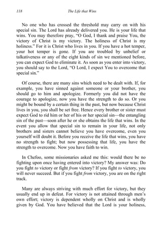 118 The Life that Wins
No one who has crossed the threshold may carry on with his
special sin. The Lord has already delivered you. He is your life that
wins. You may therefore pray, “O God, I thank and praise You, the
victory of Christ is my victory. The holiness of Christ is my
holiness.” For it is Christ who lives in you. If you have a hot temper,
your hot temper is gone. If you are troubled by unbelief or
talkativeness or any of the eight kinds of sin we mentioned before,
you can expect God to eliminate it. As soon as you enter into victory,
you should say to the Lord, “O Lord, I expect You to overcome that
special sin.”
Of course, there are many sins which need to be dealt with. If, for
example, you have sinned against someone or your brother, you
should go to him and apologize. Formerly you did not have the
courage to apologize, now you have the strength to do so. Or you
might be bound by a certain thing in the past, but now because Christ
lives in you, you shall be set free. Hence every brother or sister must
expect God to rid him or her of his or her special sin—the entangling
sin of the past—soon after he or she obtains the life that wins. In the
event you allow that special sin to remain in your life, not only
brothers and sisters cannot believe you have overcome, even you
yourself will doubt it. Before you receive the life that wins, you have
no strength to fight; but now possessing that life, you have the
strength to overcome. Now you have faith to win.
In Chefoo, some missionaries asked me this: would there be no
fighting upon once having entered into victory? My answer was: Do
you fight to victory or fight from victory? If you fight to victory, you
will never succeed. But if you fight from victory, you are on the right
track.
Many are always striving with much effort for victory, but they
usually end up in defeat. For victory is not attained through men’s
own effort; victory is dependent wholly on Christ and is wholly
given by God. You have believed that the Lord is your holiness,
 