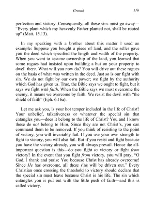 Growth 119
perfection and victory. Consequently, all these sins must go away—
“Every plant which my heavenly Father planted not, shall be rooted
up” (Matt. 15.13).
In my speaking with a brother about this matter I used an
example: Suppose you bought a piece of land, and the seller gave
you the deed which specified the length and width of the property.
When you went to assume ownership of the land, you learned that
some rogues had insisted upon building a hut on your property to
dwell there. What will you now do? You will drive out these rogues
on the basis of what was written in the deed. Just so is our fight with
sin. We do not fight by our own power; we fight by the authority
which God has given us. True, the Bible says we ought to fight, but it
says we fight with faith. When the Bible says we must overcome the
enemy, it means we overcome by faith. We resist the devil with “the
shield of faith” (Eph. 6.16a).
Let me ask you, is your hot temper included in the life of Christ?
Your unbelief, talkativeness or whatever the special sin that
entangles you—does it belong to the life of Christ? You and I know
these do not belong to Him. Since they are not Christ’s, you can
command them to be removed. If you think of resisting to the point
of victory, you will invariably fail. If you use your own strength to
fight to victory, you will also fail. But if you resist and fight because
you have the victory already, you will always prevail. Hence the all-
important question is this—do you fight to victory or fight from
victory? In the event that you fight from victory, you will pray, “O
God, I thank and praise You because Christ has already overcome!
Since He has overcome, all these sins will be driven out.” Every
Christian once crossing the threshold to victory should declare that
the special sin must leave because Christ is his life. The sin which
entangles you is put out with the little push of faith—and this is
called victory.
 