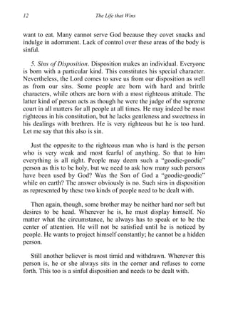 12 The Life that Wins
want to eat. Many cannot serve God because they covet snacks and
indulge in adornment. Lack of control over these areas of the body is
sinful.
5. Sins of Disposition. Disposition makes an individual. Everyone
is born with a particular kind. This constitutes his special character.
Nevertheless, the Lord comes to save us from our disposition as well
as from our sins. Some people are born with hard and brittle
characters, while others are born with a most righteous attitude. The
latter kind of person acts as though he were the judge of the supreme
court in all matters for all people at all times. He may indeed be most
righteous in his constitution, but he lacks gentleness and sweetness in
his dealings with brethren. He is very righteous but he is too hard.
Let me say that this also is sin.
Just the opposite to the righteous man who is hard is the person
who is very weak and most fearful of anything. So that to him
everything is all right. People may deem such a “goodie-goodie”
person as this to be holy, but we need to ask how many such persons
have been used by God? Was the Son of God a “goodie-goodie”
while on earth? The answer obviously is no. Such sins in disposition
as represented by these two kinds of people need to be dealt with.
Then again, though, some brother may be neither hard nor soft but
desires to be head. Wherever he is, he must display himself. No
matter what the circumstance, he always has to speak or to be the
center of attention. He will not be satisfied until he is noticed by
people. He wants to project himself constantly; he cannot be a hidden
person.
Still another believer is most timid and withdrawn. Wherever this
person is, he or she always sits in the corner and refuses to come
forth. This too is a sinful disposition and needs to be dealt with.
 