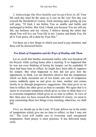 120 The Life that Wins
2. Acknowledge Our Own Inability and Accept Christ As All. Your
life each day must be the same as it was on the very first day you
crossed the threshold of victory. Each morning upon getting up you
will pray, “O God, I am before You as unable and feeble and
unchanged as before. But, God, I thank you because You are still my
life, my holiness and my victory. I believe during the entire day
ahead You will live out Your life in me. I praise and thank You, for
all is Your grace, all is done by Your Son.”
Yet there are a few things to which you need to pay attention, and
these will be discussed below.
Two Kinds of Temptation and the Ways of Dealing with Them
Let us recall that brother mentioned earlier who was knocked off
his bicycle while cycling home after a meeting. It so happened that
he was not even thinking of losing his temper, yet he exploded. If
there had been time to reflect, he might have been able to suppress
his temper. But what happened to him did not give him the
opportunity to think. Let me therefore observe that the temptations
which we daily encounter are of two kinds: one sort of temptation
comes suddenly upon us and gives no time; another sort comes
slowly to us through progressive suggestions. One kind gives us no
time to reflect; the other gives us time to consider. We agree that it is
easier to overcome temptation which gives us time to think than it is
to overcome temptation which gives us no time to reflect. In view of
this, then once we have crossed the threshold of victory, we need to
pray concerning these two things every morning; otherwise, we shall
fall.
First, we should say to the Lord, “O Lord, deliver me in the midst
of temptations which give me no time to reflect, so that I may not
sin.” The Lord will enable you to overcome such unexpected
temptations. Such prayer is most precious. It has delivered many
souls.
 
