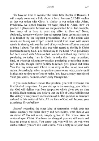 Growth 121
We have no time to consider the entire fifth chapter of Romans; I
will simply comment a little about it here. Romans 5.12-19 teaches
us that our union with Christ is similar to our union with Adam.
Previously, we sinned because we were joined to Adam; now we
practice righteousness because we are joined to Christ. For example,
how many of us have to exert any effort to blow up? None,
obviously, because we know that our temper flares up just as soon as
it is touched by the slightest provocation. Due to the union with
Adam, our losing our temper is most natural. Our union with Adam
results in sinning without the need of any resolve or effort on our part
to bring it about. Yet this is also true with regard to the life in Christ
promised to us by God. You should say to the Lord, “As I previously
had been united with Adam so that I could sin without any resolve or
pondering, so today I am in Christ in order that I may be patient,
kind, or whatever without any resolve, pondering, or resisting on my
part. O Lord, though I have no time to reflect, yet I praise and thank
You that my union with Christ is as deep as that union was with
Adam. Accordingly, when temptation comes to me today, and even if
it gives me no time to reflect or resist, You have already manifested
Your gentleness, holiness, and victory through me.”
If you stand before God on that position, you will overcome this
first kind of temptation. As you rise up in the morning, you believe
that God will deliver you from temptation which gives you no time
to think. Each morning you believe that the life of Christ will live out
His victory when you are unconscious of it. The question is therefore
reduced to this matter of faith. All the facts of God will become your
experience if you believe.
Second, regarding the other kind of temptation which does not
arrive suddenly but rather slowly and persistently, what should you
do about it? Do not resist, simply ignore it. The whole issue is
centered upon Christ. You have not changed; you are still weak and
have no power to resist. You cannot and you will not. As you were
unable before, you are still unable now. You simply raise your head
 