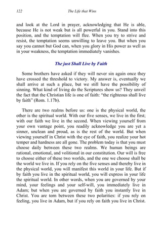 122 The Life that Wins
and look at the Lord in prayer, acknowledging that He is able,
because He is not weak but is all powerful in you. Stand into this
position, and the temptation will flee. When you try to strive and
resist, the temptation seems unwilling to leave you. But when you
say you cannot but God can, when you glory in His power as well as
in your weakness, the temptation immediately vanishes.
The just Shall Live by Faith
Some brothers have asked if they will never sin again once they
have crossed the threshold to victory. My answer is, eventually we
shall arrive at such a place, but we still have the possibility of
sinning. What kind of living do the Scriptures show us? They unveil
the fact that the Christian life is one of faith: “the righteous shall live
by faith” (Rom. 1.17b).
There are two realms before us: one is the physical world, the
other is the spiritual world. With our five senses, we live in the first;
with our faith we live in the second. When viewing yourself from
your own vantage point, you readily acknowledge you are yet a
sinner, unclean and proud, as is the rest of the world. But when
viewing yourself in Christ with the eye of faith, you realize your hot
temper and hardness are all gone. The problem today is that you must
choose daily between these two realms. We human beings are
rational, emotional, and volitional in our constitution. Our will is free
to choose either of these two worlds, and the one we choose shall be
the world we live in. If you rely on the five senses and thereby live in
the physical world, you will manifest this world in your life. But if
by faith you live in the spiritual world, you will express in your life
the spiritual world. In other words, when you are governed by your
mind, your feelings and your self-will, you immediately live in
Adam; but when you are governed by faith you instantly live in
Christ. You are torn between these two polarities: if you rely on
feeling, you live in Adam, but if you rely on faith you live in Christ.
 