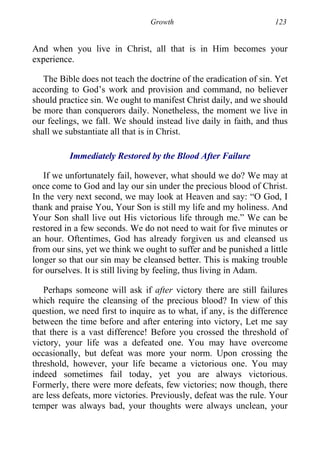 Growth 123
And when you live in Christ, all that is in Him becomes your
experience.
The Bible does not teach the doctrine of the eradication of sin. Yet
according to God’s work and provision and command, no believer
should practice sin. We ought to manifest Christ daily, and we should
be more than conquerors daily. Nonetheless, the moment we live in
our feelings, we fall. We should instead live daily in faith, and thus
shall we substantiate all that is in Christ.
Immediately Restored by the Blood After Failure
If we unfortunately fail, however, what should we do? We may at
once come to God and lay our sin under the precious blood of Christ.
In the very next second, we may look at Heaven and say: “O God, I
thank and praise You, Your Son is still my life and my holiness. And
Your Son shall live out His victorious life through me.” We can be
restored in a few seconds. We do not need to wait for five minutes or
an hour. Oftentimes, God has already forgiven us and cleansed us
from our sins, yet we think we ought to suffer and be punished a little
longer so that our sin may be cleansed better. This is making trouble
for ourselves. It is still living by feeling, thus living in Adam.
Perhaps someone will ask if after victory there are still failures
which require the cleansing of the precious blood? In view of this
question, we need first to inquire as to what, if any, is the difference
between the time before and after entering into victory, Let me say
that there is a vast difference! Before you crossed the threshold of
victory, your life was a defeated one. You may have overcome
occasionally, but defeat was more your norm. Upon crossing the
threshold, however, your life became a victorious one. You may
indeed sometimes fail today, yet you are always victorious.
Formerly, there were more defeats, few victories; now though, there
are less defeats, more victories. Previously, defeat was the rule. Your
temper was always bad, your thoughts were always unclean, your
 