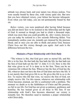 124 The Life that Wins
attitude was always hard, and your nature was always jealous. You
were usually bound by these sins, with victory quite rare. But now
that you have obtained victory, your failure has become infrequent.
Even when you fail today, you are not permanently bound by that
sin.
Before victory, you were perplexed after having failed because
you did not know how to be restored to the fellowship and the light
of God. It seemed as though you had to climb a thousand steps,
which was more than you could possibly do. After victory, however,
you can today be restored in a few seconds following defeat. You
immediately confess your sin, instantly get cleansed by the precious
blood, and at once you are able to thank and praise God, because
Christ lives out His victory through you again. And such is the
difference between the two.
Maintain a Proper Relationship with Christ Daily
“The witness is this, that God gave unto us eternal life, and this
life is in his Son. He that hath the Son hath the life; he that hath not
the Son of God hath not the life” (1 John 5.11-12). How is this life
that wins given to us? It is done so in the Son. There can be no
victorious life without the Son. Whoever has the Son of God has the
life; whoever does not have the Son of God does not have the life. It
is not merely that God gives life to us; He gives this life to us in the
Son. To receive this life that wins, we receive the Son of God, not
simply receive life. For this reason, whenever our relationship with
Christ becomes strained, our life is confronted with a problem. The
moment we doubt as to the faithfulness of Christ and His promise,
we fail in our life. For God has not given us patience, gentleness and
humility; He has instead given us all these in His Son. If our
relationship with God’s Son becomes abnormal, our victory is
instantly lost. We therefore need to maintain a proper relationship
with Christ daily.
 