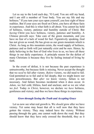 Growth 125
Let us say to the Lord each day, “O Lord, You are still my head,
and I am still a member of Your body. You are my life and my
holiness.” If you turn your eyes upon yourself, you lose sight of these
realities. But if your eyes are fixed on Christ, you have all these facts
in experience. And this is what faith is all about. You cannot lay hold
of holiness, victory, patience and humility outside of Christ. But
having Christ you have holiness, victory, patience and humility. A
Chinese proverb says: Take care of the green mountain, and you
have no fear of a lack of wood for fuel. Figuratively speaking, God
has not given us wood; He has given us our green mountain which is
Christ. As long as this mountain exists, the wood supply of holiness,
patience and so forth will just naturally exist and be ours. Hence, by
daily believing in the Son of God who lives in us, we have all these
things in our daily experience. A principle reason for the defeat of
many Christians is because they live by feeling instead of living by
faith.
In the event of defeat, it is not because the past experience is
untrustworthy, but because faith is missing. Never accept the thought
that we need to fail after victory. Before victory, we did need to fail.
God permitted us to fail and to fail deeply, that we might know our
own powerlessness. But after we know victory, failure is not
necessary. And failure becomes incidental when it does occur. In
Adam, we feel cold, lifeless, hard and unclean; and so we are what
we feel. Today in Christ, however, we declare we have holiness,
gentleness and victory; and thus we have these things in experience.
Grow through Seeing the Truth and Accepting Grace
Let us now see what real growth is. We should grow after we have
victory. Yet some may boast that all is well now that they have
gotten the victory. They may indeed have the victory. Without
passing through the gate, one cannot walk down the road. But they
should know that they have only crossed the threshold, they as it
 
